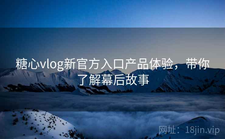 糖心vlog新官方入口产品体验，带你了解幕后故事