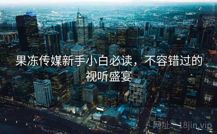 果冻传媒新手小白必读，不容错过的视听盛宴