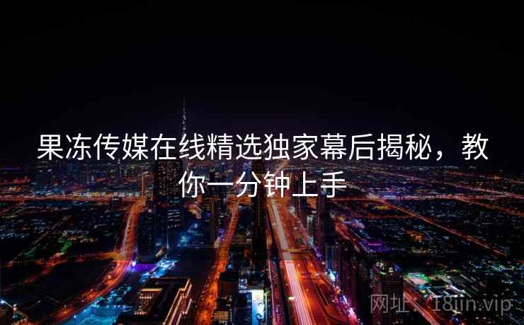 果冻传媒在线精选独家幕后揭秘,教你一分钟上手