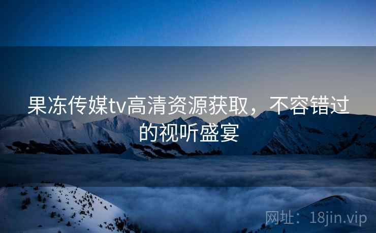果冻传媒tv高清资源获取，不容错过的视听盛宴