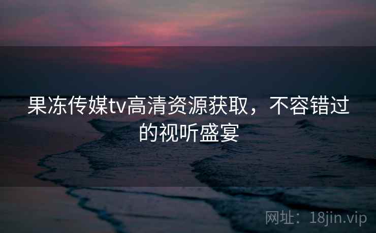 果冻传媒tv高清资源获取，不容错过的视听盛宴