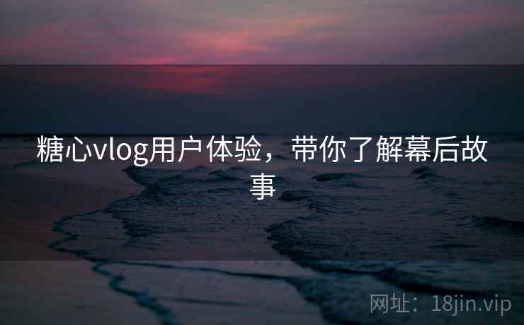 糖心vlog用户体验，带你了解幕后故事