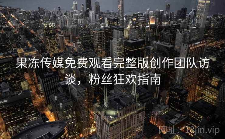 果冻传媒免费观看完整版创作团队访谈，粉丝狂欢指南